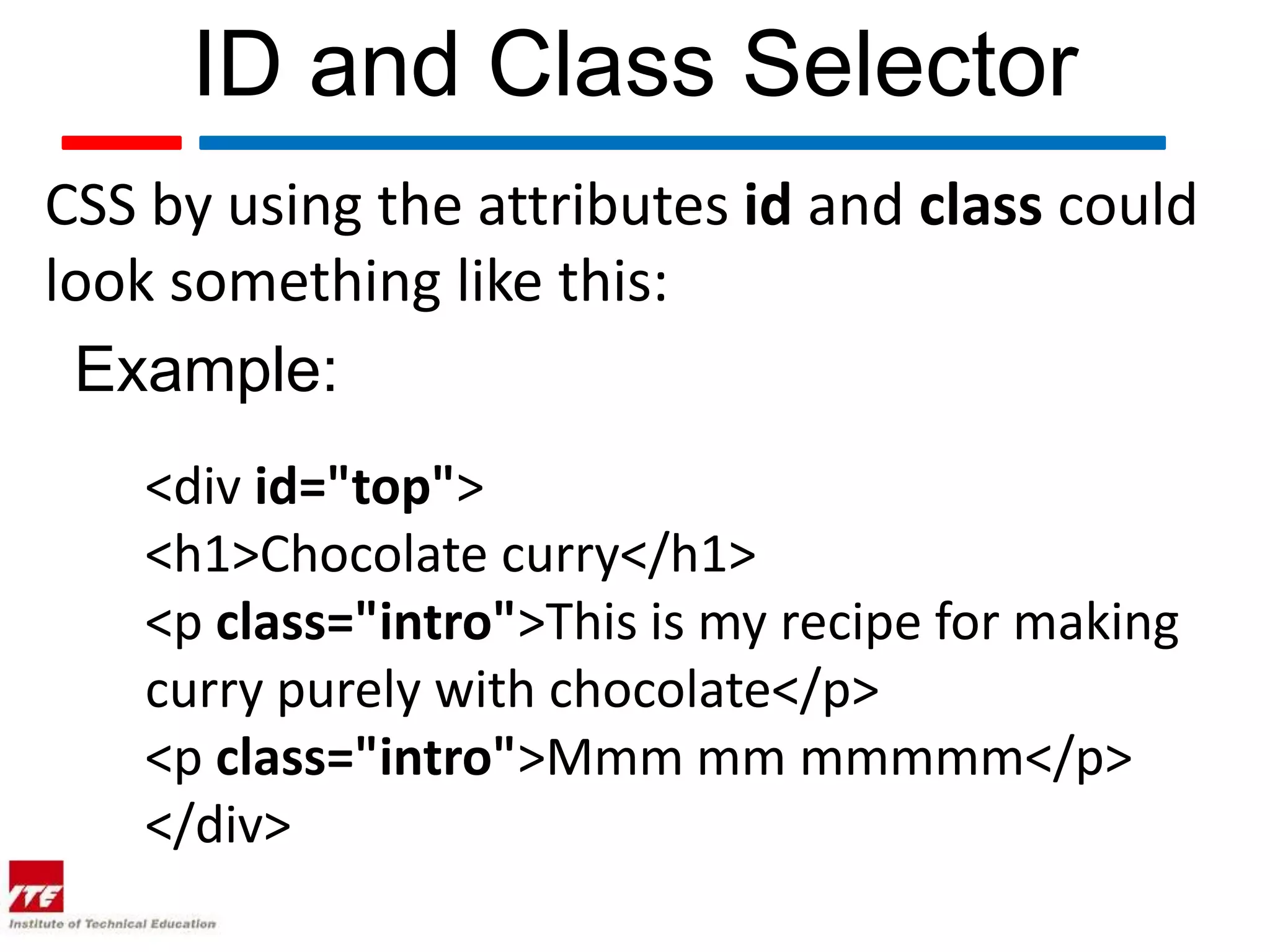 ID and Class Selector CSS by using the attributes id and class could look something like this: Example: <div id="top"> <h1>Chocolate curry</h1> <p class="intro">This is my recipe for making curry purely with chocolate</p> <p class="intro">Mmm mm mmmmm</p> </div> 