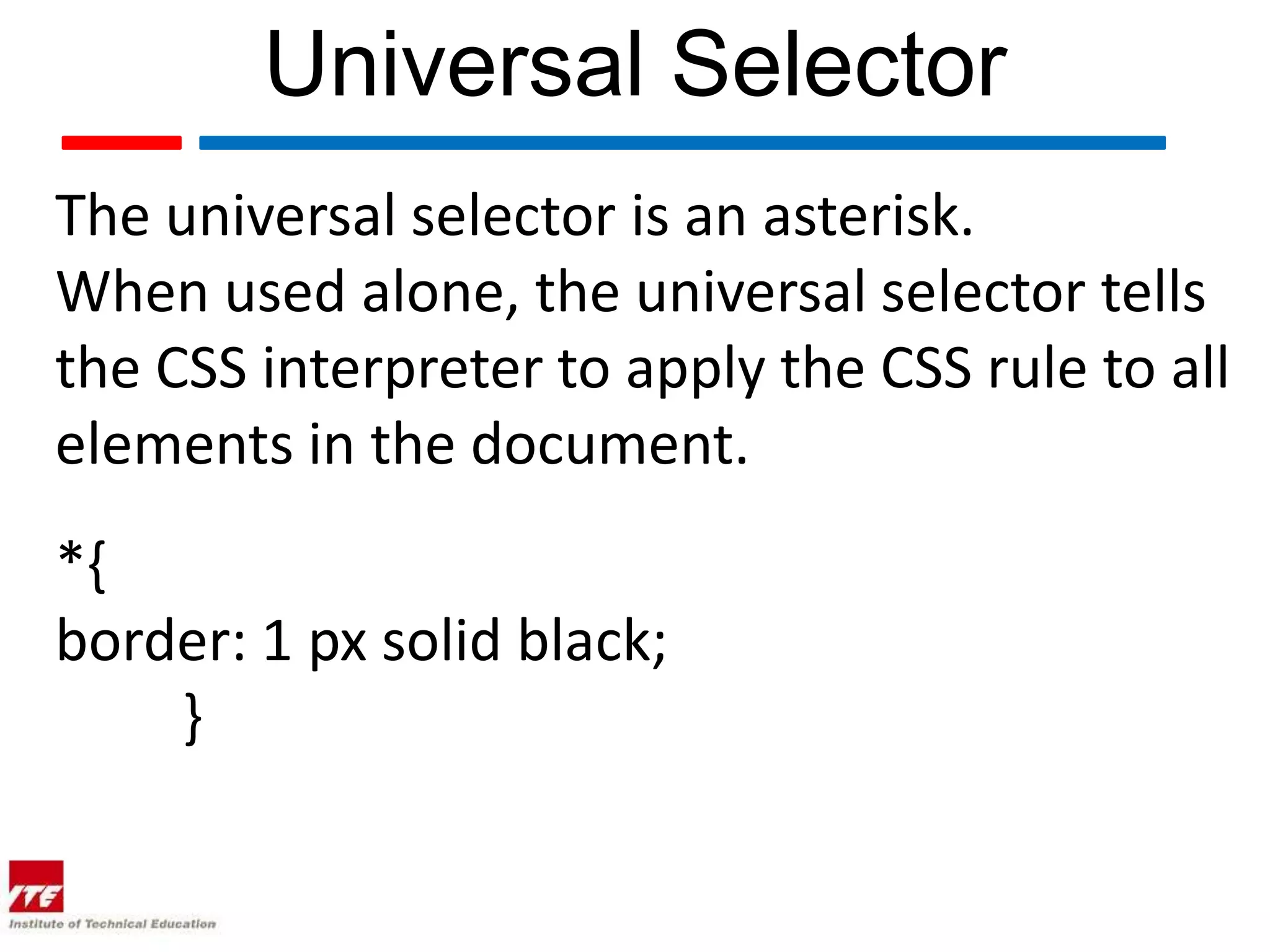 Universal Selector The universal selector is an asterisk. When used alone, the universal selector tells the CSS interpreter to apply the CSS rule to all elements in the document. *{ border: 1 px solid black; } 