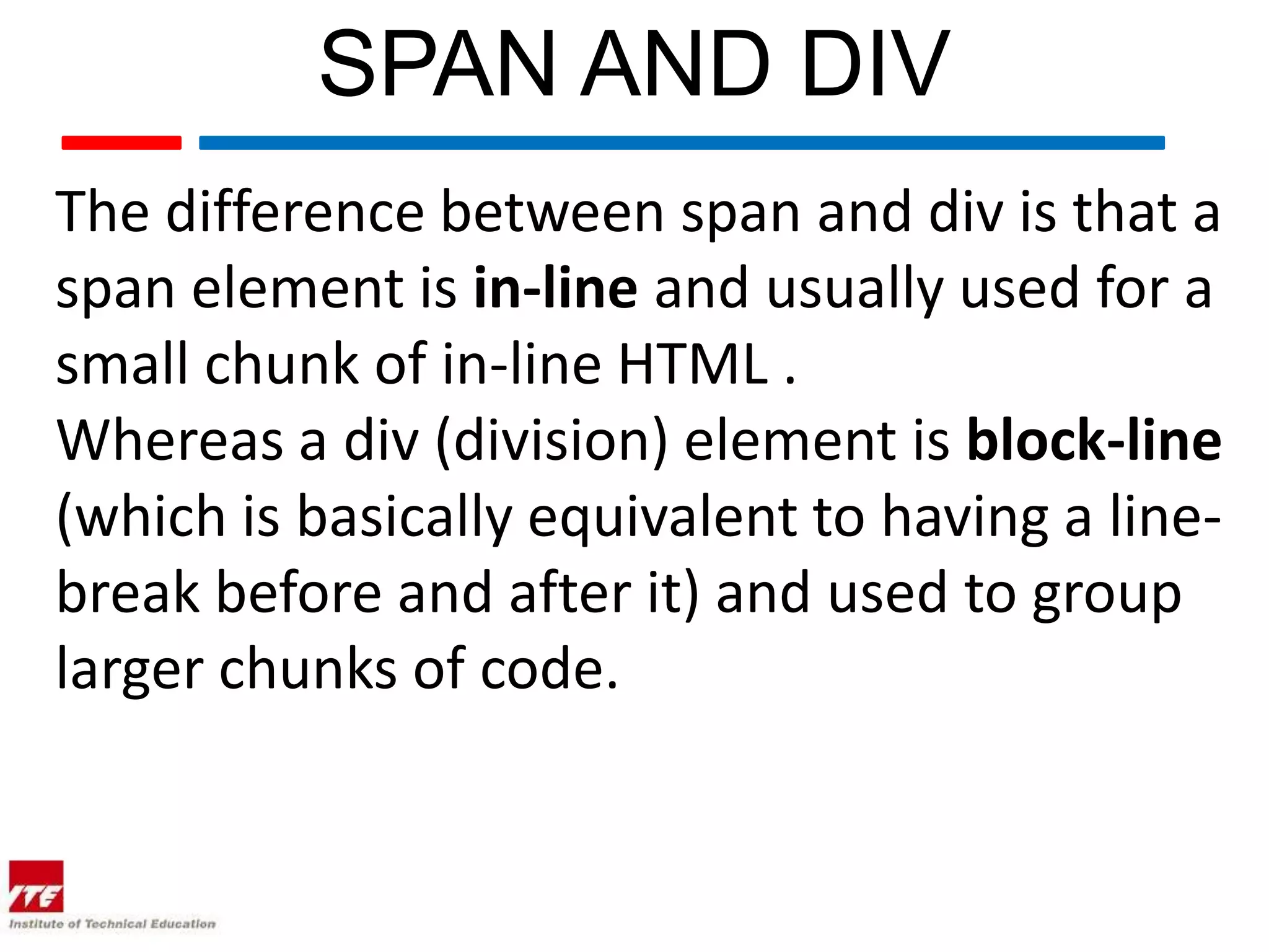 SPAN AND DIV The difference between span and div is that a span element is in-line and usually used for a small chunk of in-line HTML . Whereas a div (division) element is block-line (which is basically equivalent to having a line- break before and after it) and used to group larger chunks of code. 