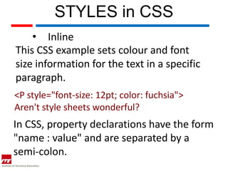 STYLES in CSS
    • Inline
This CSS example sets colour and font
size information for the text in a specific
paragraph.
<P style="font-size: 12pt; color: fuchsia">
Aren't style sheets wonderful?
In CSS, property declarations have the form
"name : value" and are separated by a
semi-colon.
 