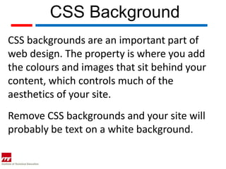 CSS Background
CSS backgrounds are an important part of
web design. The property is where you add
the colours and images that sit behind your
content, which controls much of the
aesthetics of your site.
Remove CSS backgrounds and your site will
probably be text on a white background.
 
