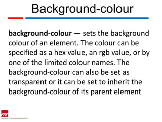 Background-colour
background-colour — sets the background
colour of an element. The colour can be
specified as a hex value, an rgb value, or by
one of the limited colour names. The
background-colour can also be set as
transparent or it can be set to inherit the
background-colour of its parent element
 