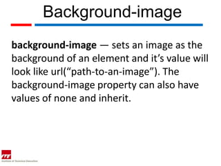 Background-image
background-image — sets an image as the
background of an element and it’s value will
look like url(“path-to-an-image”). The
background-image property can also have
values of none and inherit.
 