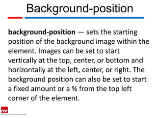 Background-position
background-position — sets the starting
position of the background image within the
element. Images can be set to start
vertically at the top, center, or bottom and
horizontally at the left, center, or right. The
background position can also be set to start
a fixed amount or a % from the top left
corner of the element.
 