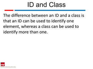 ID and Class
The difference between an ID and a class is
that an ID can be used to identify one
element, whereas a class can be used to
identify more than one.
 