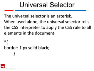 Universal Selector
The universal selector is an asterisk.
When used alone, the universal selector tells
the CSS interpreter to apply the CSS rule to all
elements in the document.
*{
border: 1 px solid black;
    }
 