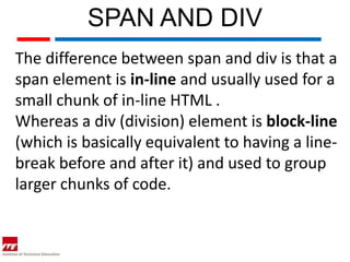 SPAN AND DIV
The difference between span and div is that a
span element is in-line and usually used for a
small chunk of in-line HTML .
Whereas a div (division) element is block-line
(which is basically equivalent to having a line-
break before and after it) and used to group
larger chunks of code.
 