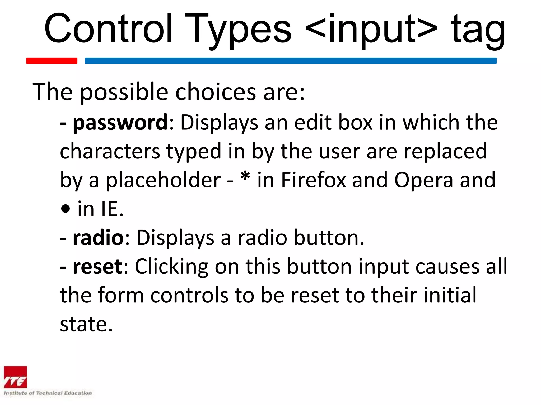 Control Types <input> tag
The possible choices are:
  - password: Displays an edit box in which the
  characters typed in by the user are replaced
  by a placeholder - * in Firefox and Opera and
  • in IE.
  - radio: Displays a radio button.
  - reset: Clicking on this button input causes all
  the form controls to be reset to their initial
  state.
 