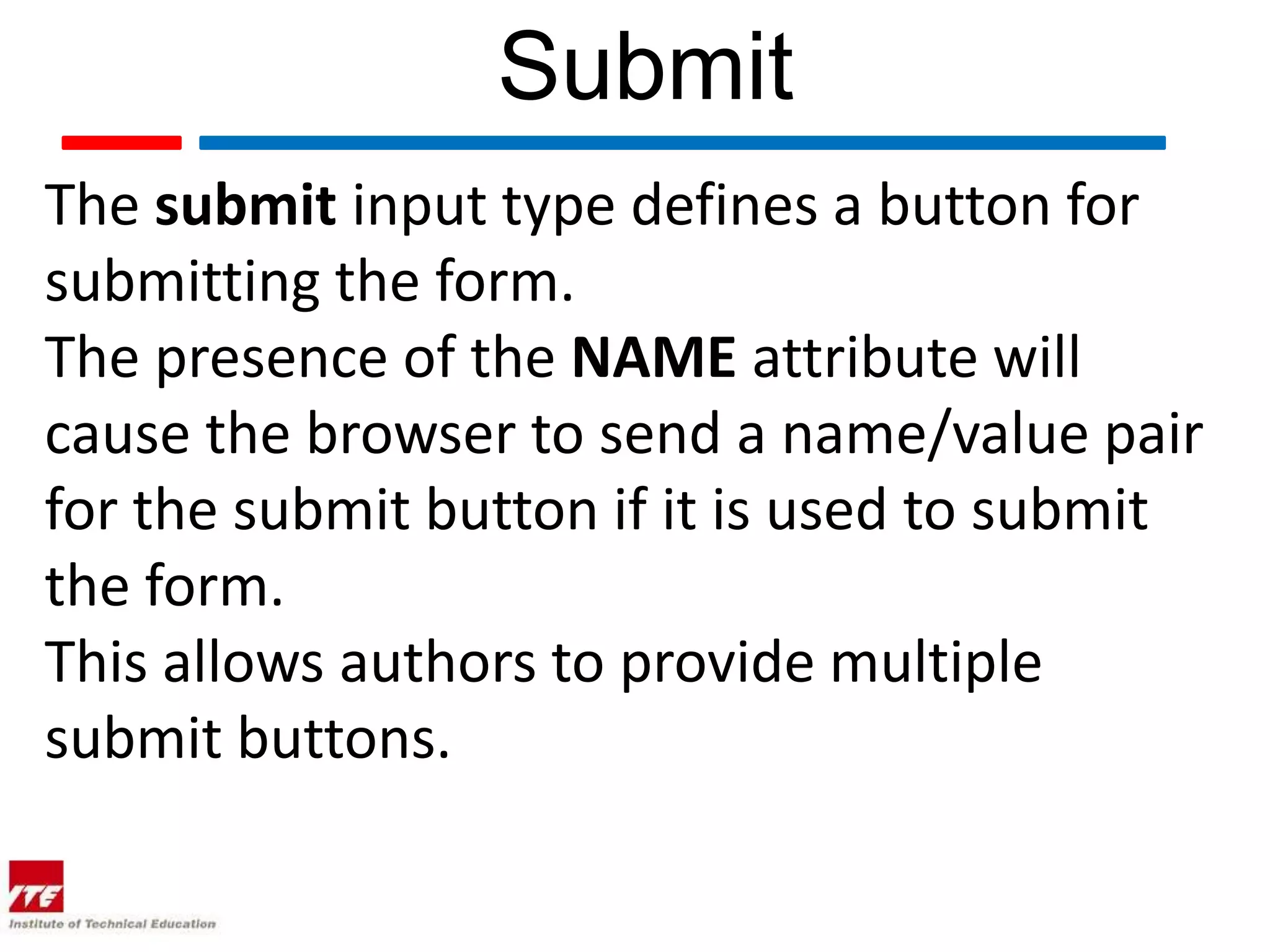 Submit
The submit input type defines a button for
submitting the form.
The presence of the NAME attribute will
cause the browser to send a name/value pair
for the submit button if it is used to submit
the form.
This allows authors to provide multiple
submit buttons.
 