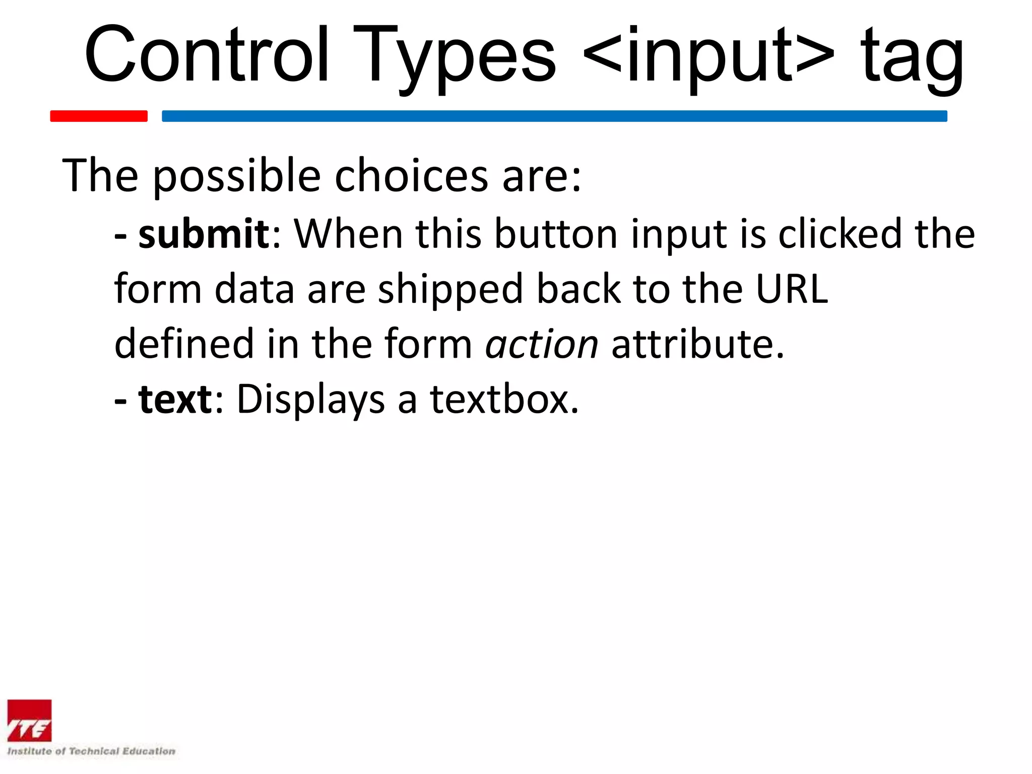 Control Types <input> tag
The possible choices are:
  - submit: When this button input is clicked the
  form data are shipped back to the URL
  defined in the form action attribute.
  - text: Displays a textbox.
 