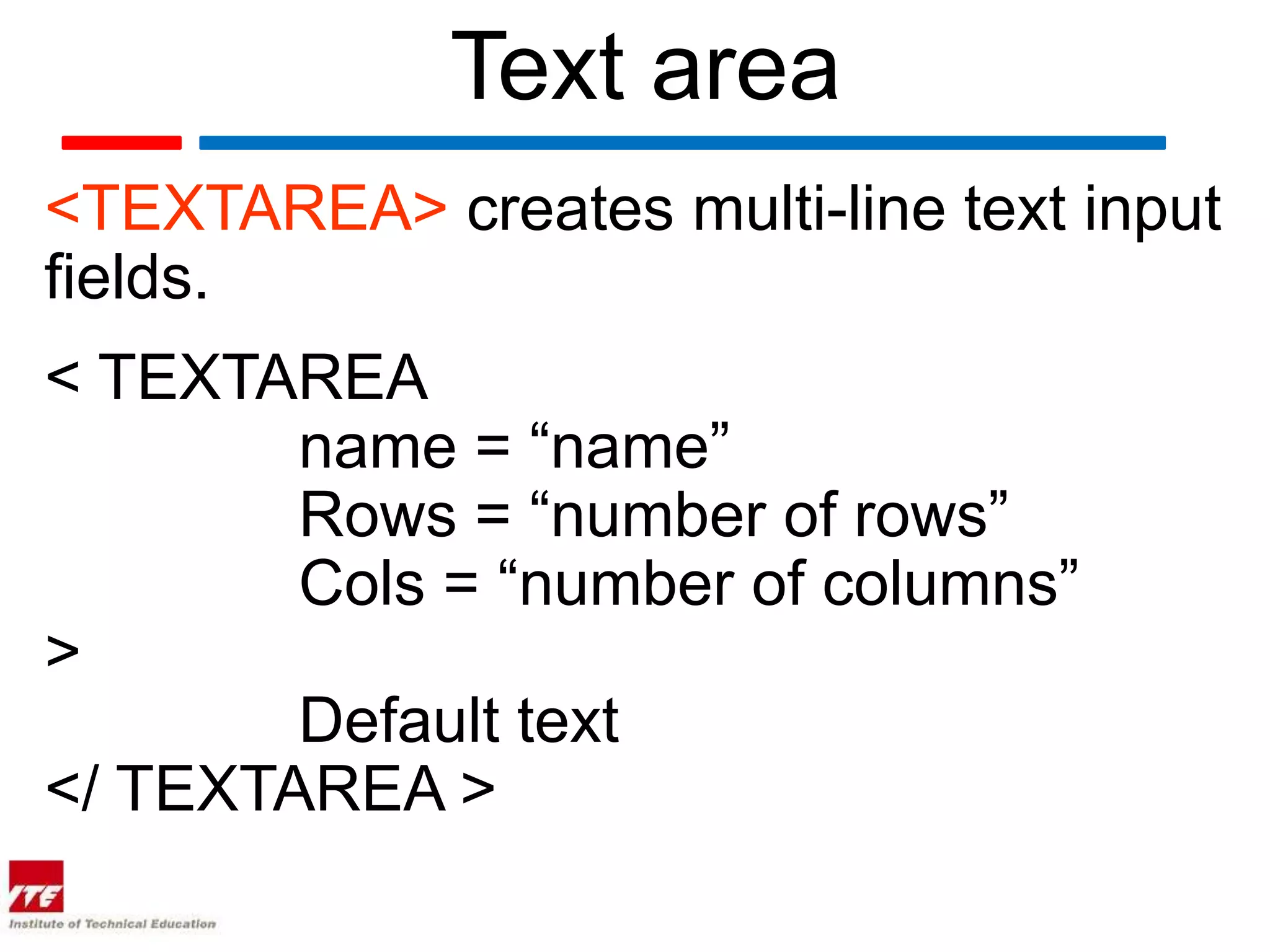 Text area
<TEXTAREA> creates multi-line text input
fields.
< TEXTAREA
        name = “name”
        Rows = “number of rows”
        Cols = “number of columns”
>
        Default text
</ TEXTAREA >
 