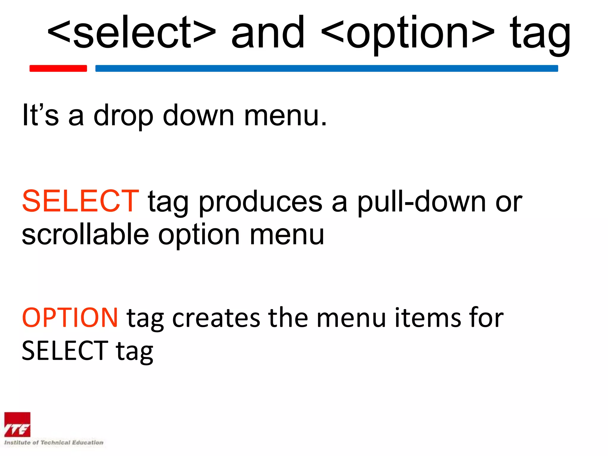 <select> and <option> tag
It’s a drop down menu.

SELECT tag produces a pull-down or
scrollable option menu

OPTION tag creates the menu items for
SELECT tag
 