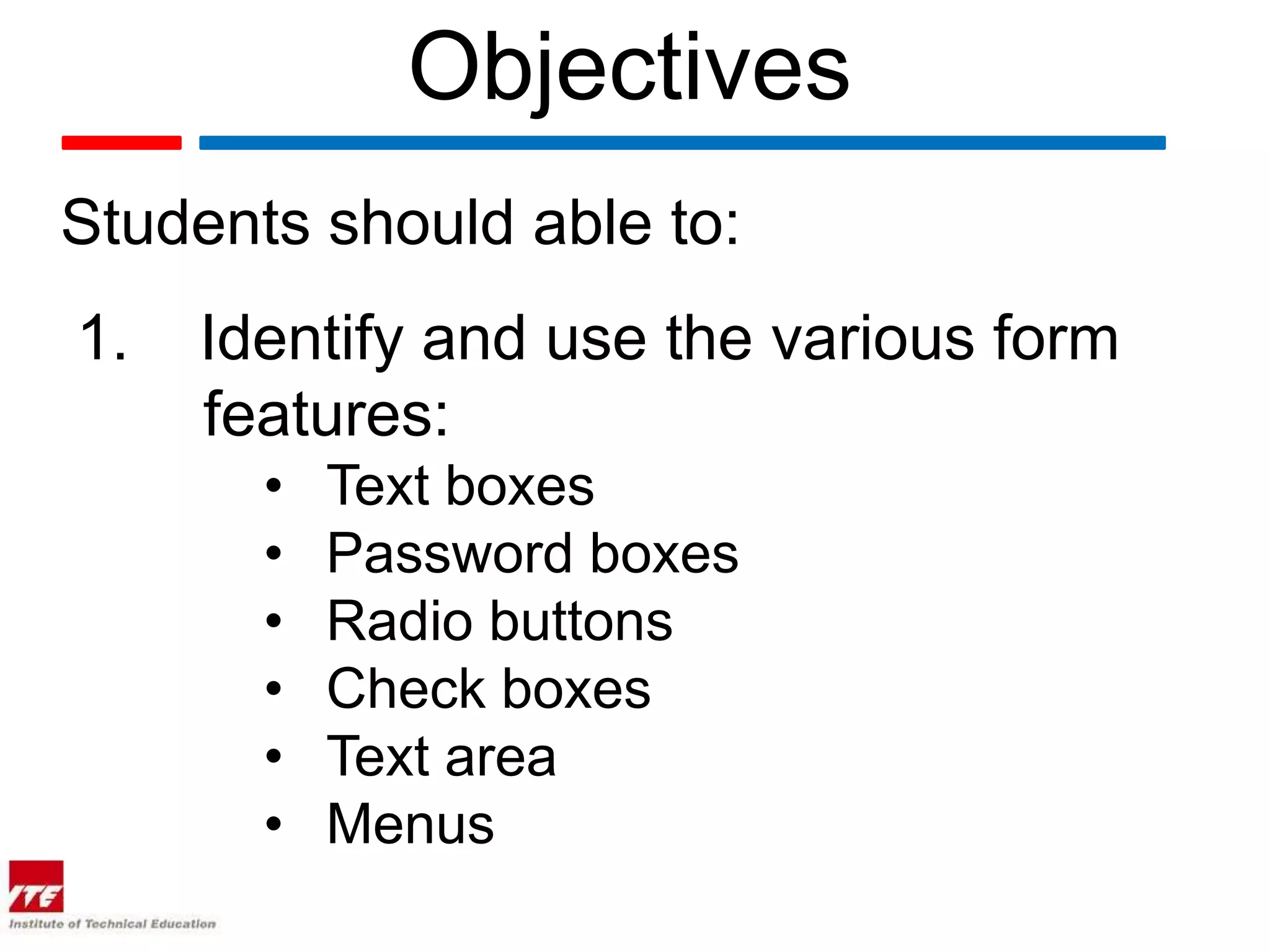 Objectives
Students should able to:
1.   Identify and use the various form
     features:
       •   Text boxes
       •   Password boxes
       •   Radio buttons
       •   Check boxes
       •   Text area
       •   Menus
 