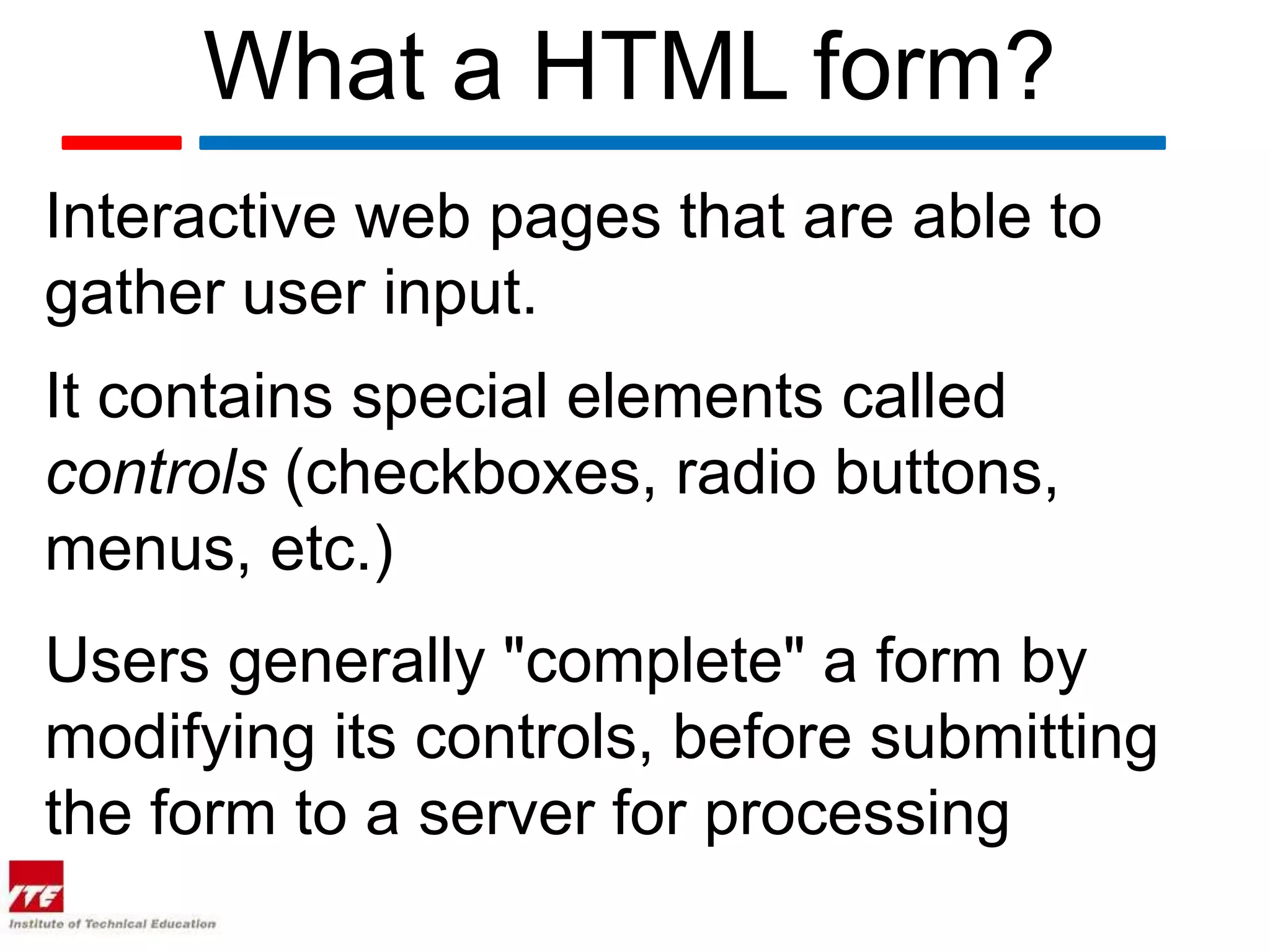 What a HTML form?
Interactive web pages that are able to
gather user input.
It contains special elements called
controls (checkboxes, radio buttons,
menus, etc.)
Users generally "complete" a form by
modifying its controls, before submitting
the form to a server for processing
 