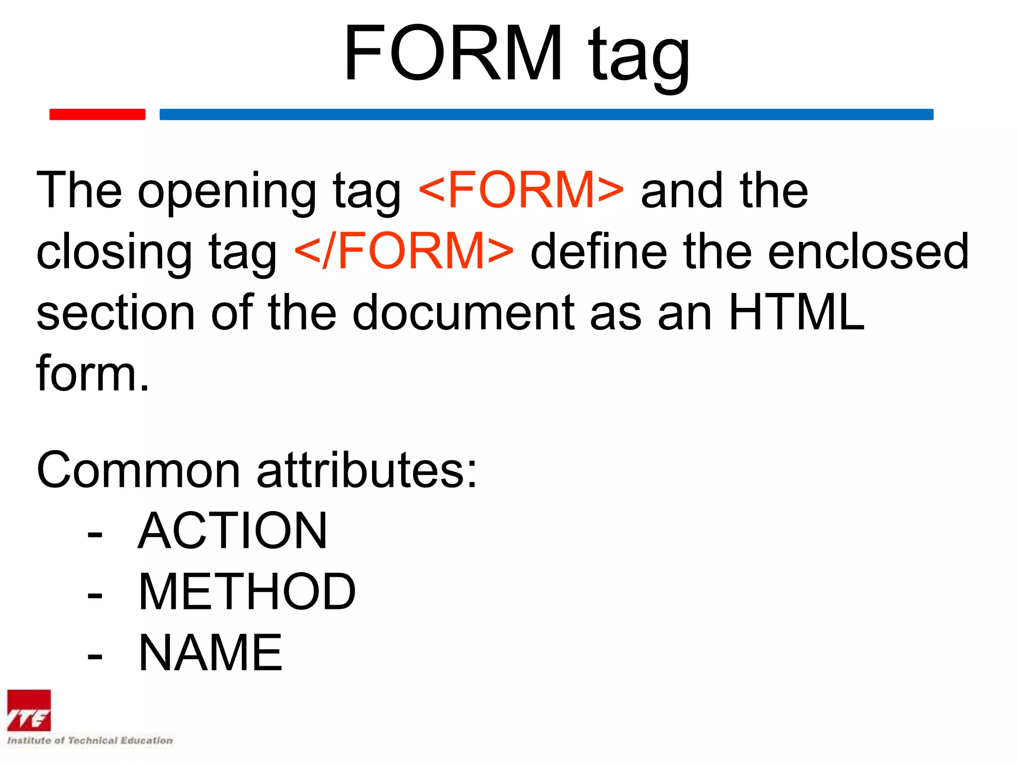 FORM tag
The opening tag <FORM> and the
closing tag </FORM> define the enclosed
section of the document as an HTML
form.
Common attributes:
  - ACTION
  - METHOD
  - NAME
 