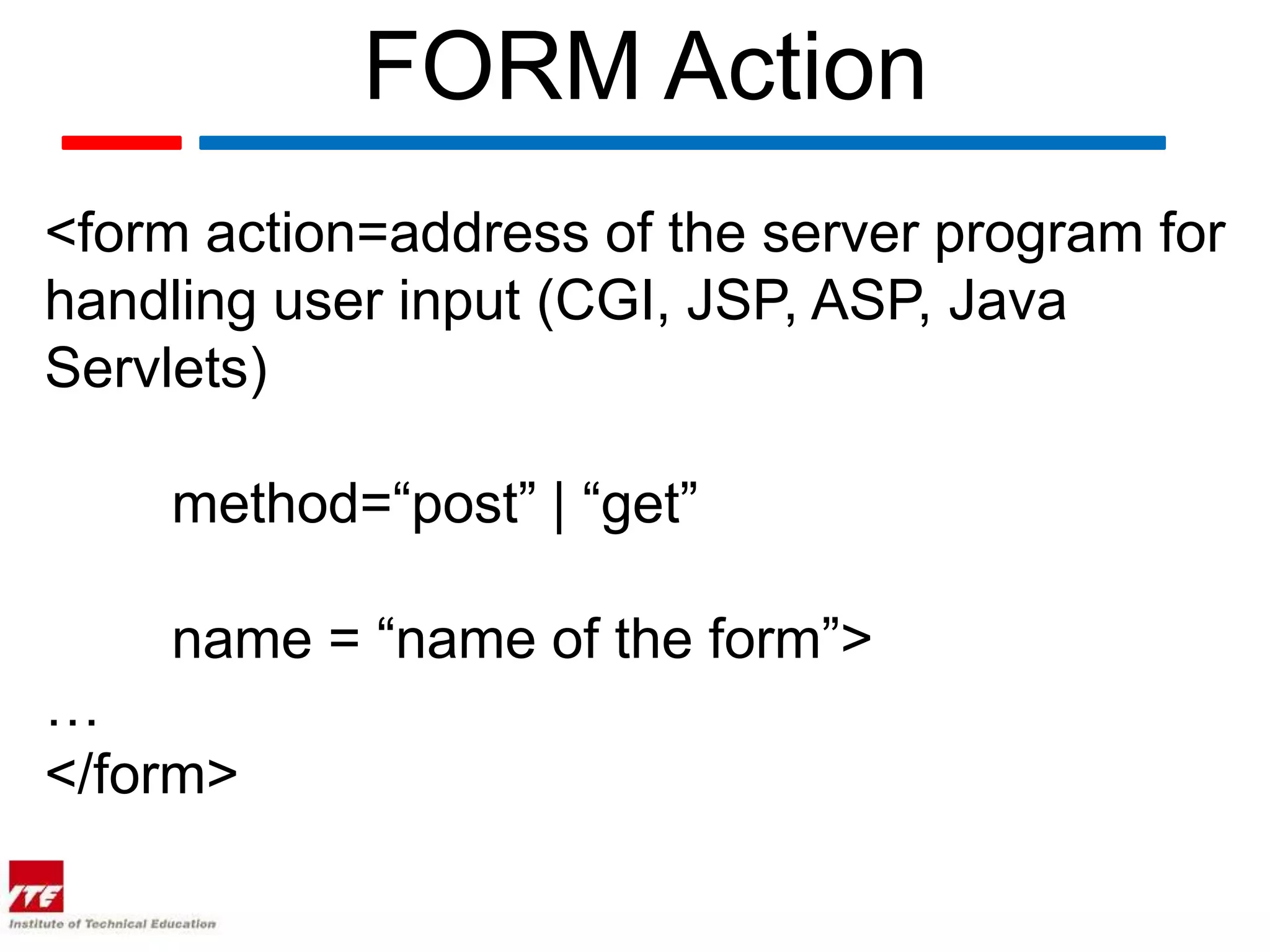 FORM Action
<form action=address of the server program for
handling user input (CGI, JSP, ASP, Java
Servlets)

    method=“post” | “get”

    name = “name of the form”>
…
</form>
 