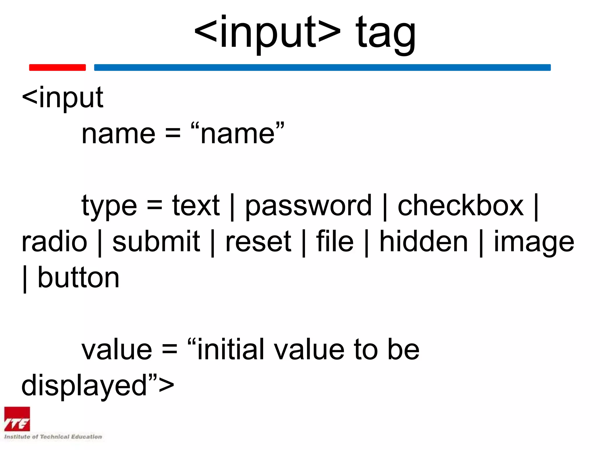 <input> tag
<input
    name = “name”

     type = text | password | checkbox |
radio | submit | reset | file | hidden | image
| button

     value = “initial value to be
displayed”>
 