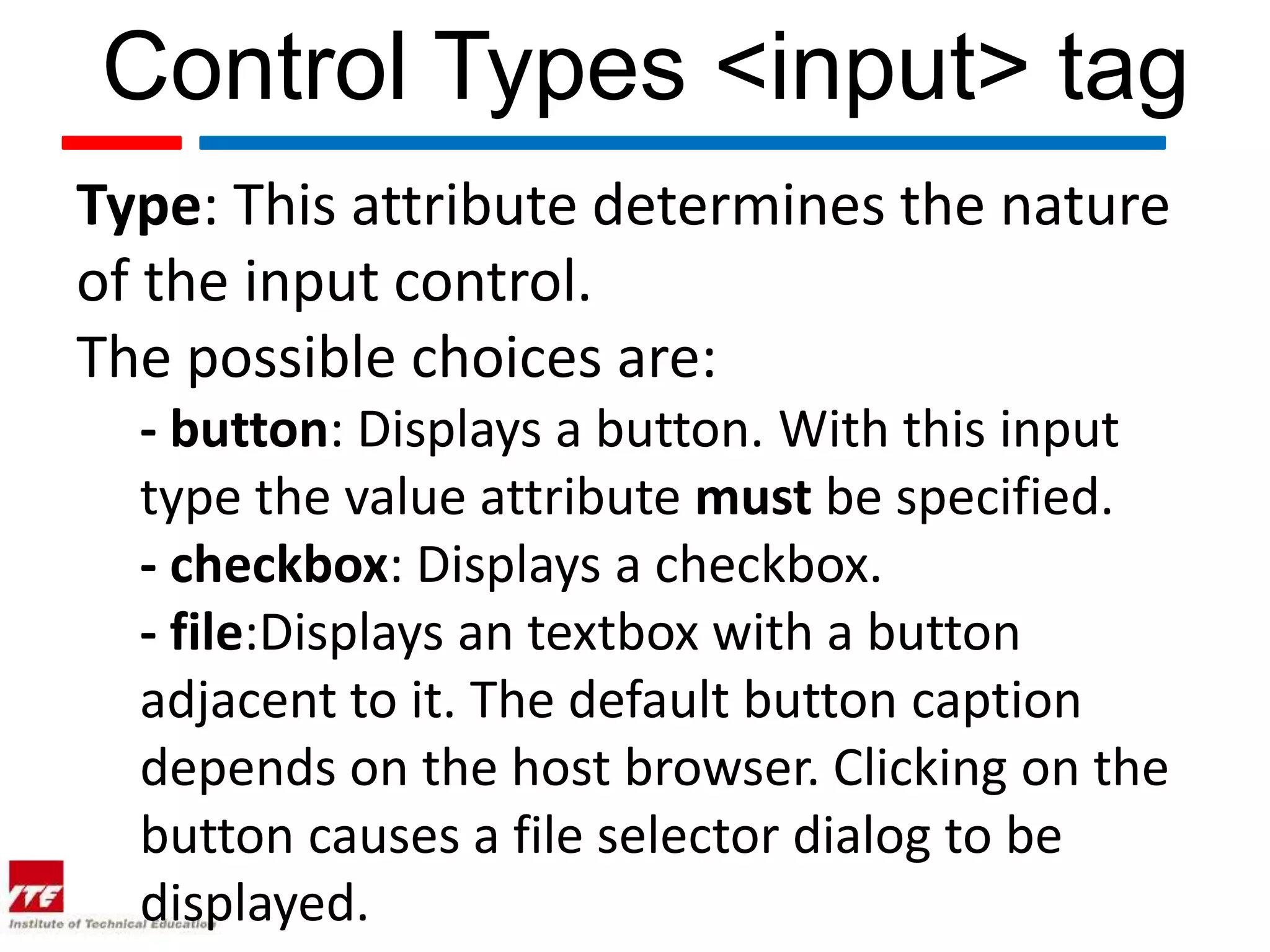 Control Types <input> tag
Type: This attribute determines the nature
of the input control.
The possible choices are:
  - button: Displays a button. With this input
  type the value attribute must be specified.
  - checkbox: Displays a checkbox.
  - file:Displays an textbox with a button
  adjacent to it. The default button caption
  depends on the host browser. Clicking on the
  button causes a file selector dialog to be
  displayed.
 