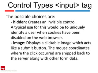 Control Types <input> tag
The possible choices are:
  - hidden: Creates an invisible control.
  A typical use for this would be to uniquely
  identify a user when cookies have been
  disabled on the web browser.
  - image: Displays a clickable image which acts
  like a submit button. The mouse coordinates
  where the click occurred are shipped back to
  the server along with other form data.
 