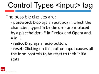 Control Types <input> tag
The possible choices are:
  - password: Displays an edit box in which the
  characters typed in by the user are replaced
  by a placeholder - * in Firefox and Opera and
  • in IE.
  - radio: Displays a radio button.
  - reset: Clicking on this button input causes all
  the form controls to be reset to their initial
  state.
 