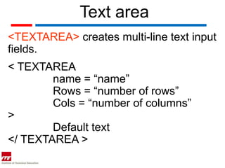Text area
<TEXTAREA> creates multi-line text input
fields.
< TEXTAREA
        name = “name”
        Rows = “number of rows”
        Cols = “number of columns”
>
        Default text
</ TEXTAREA >
 