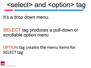 <select> and <option> tag
It’s a drop down menu.

SELECT tag produces a pull-down or
scrollable option menu

OPTION tag creates the menu items for
SELECT tag
 