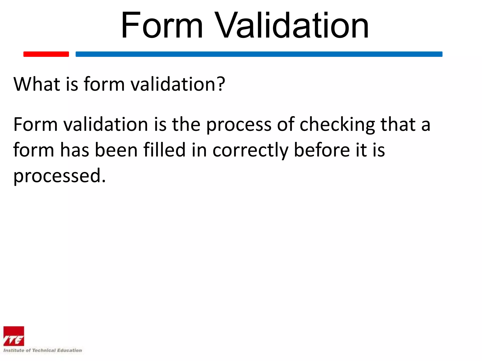 Form Validation
What is form validation?
Form validation is the process of checking that a
form has been filled in correctly before it is
processed.
 