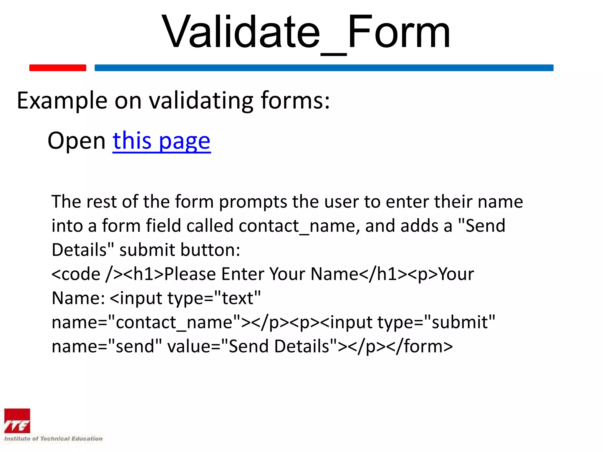 Validate_Form
Example on validating forms:
   Open this page

   The rest of the form prompts the user to enter their name
   into a form field called contact_name, and adds a "Send
   Details" submit button:
   <code /><h1>Please Enter Your Name</h1><p>Your
   Name: <input type="text"
   name="contact_name"></p><p><input type="submit"
   name="send" value="Send Details"></p></form>
 