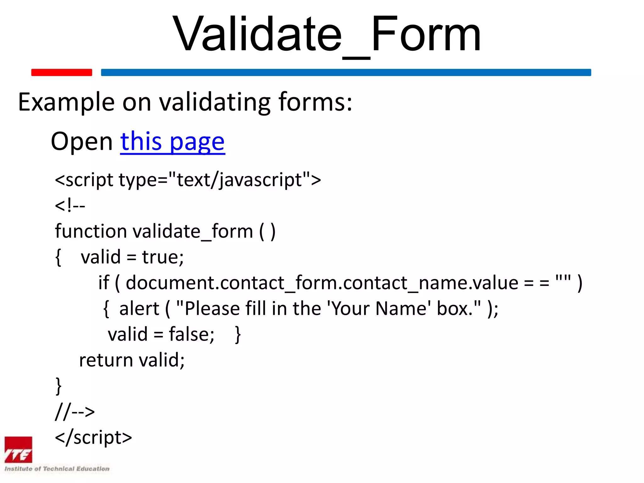 Validate_Form
Example on validating forms:
   Open this page
   <script type="text/javascript">
   <!--
   function validate_form ( )
   { valid = true;
         if ( document.contact_form.contact_name.value = = "" )
          { alert ( "Please fill in the 'Your Name' box." );
           valid = false; }
      return valid;
   }
   //-->
   </script>
 