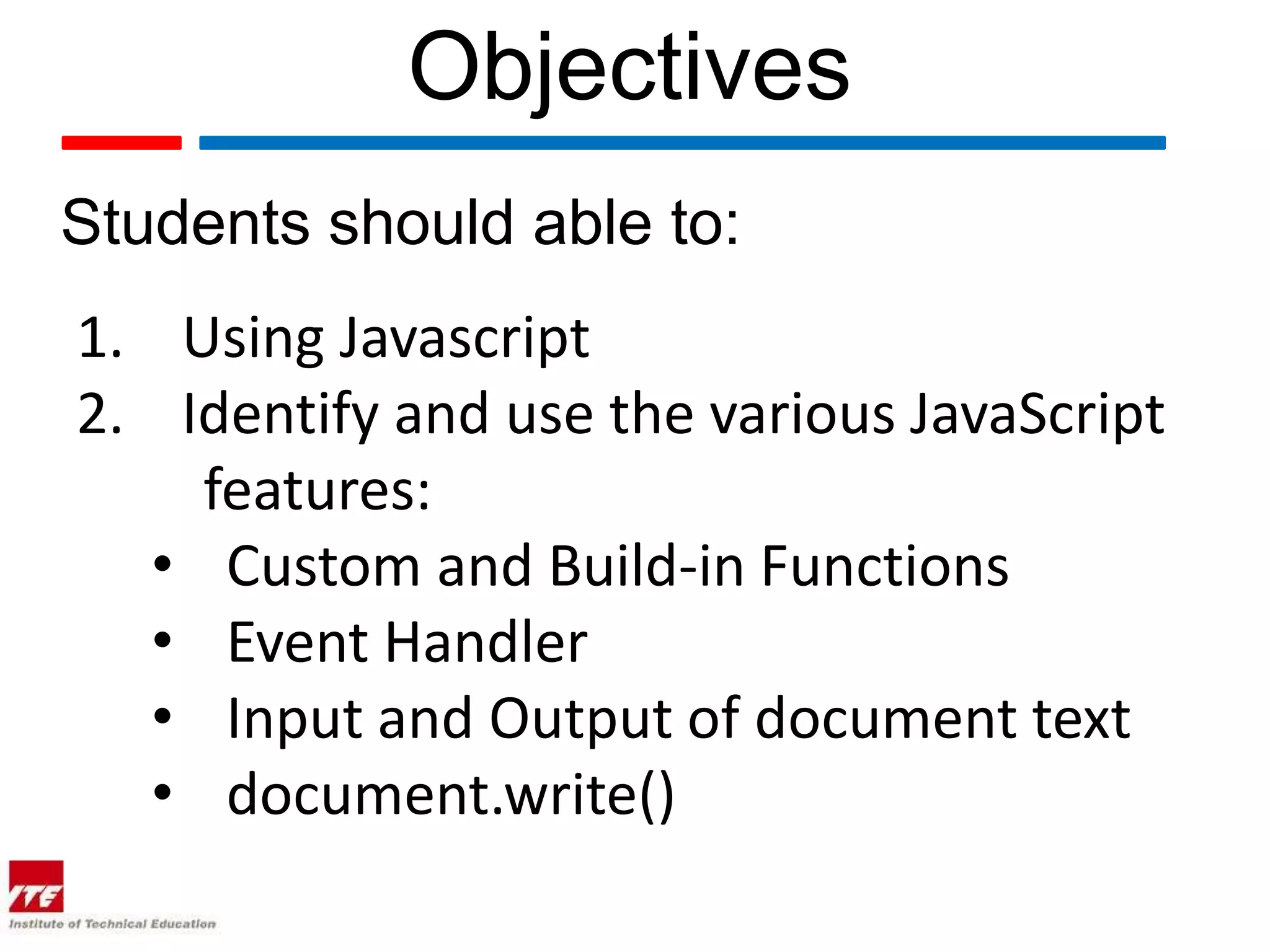 Objectives
Students should able to:
1. Using Javascript
2. Identify and use the various JavaScript
    features:
  • Custom and Build-in Functions
  • Event Handler
  • Input and Output of document text
  • document.write()
 