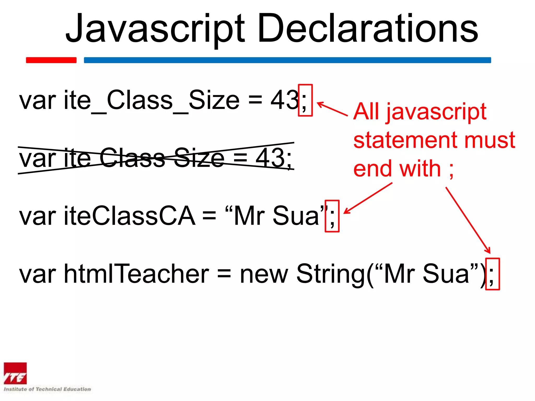 Javascript Declarations
var ite_Class_Size = 43;     All javascript
                             statement must
var ite Class Size = 43;     end with ;

var iteClassCA = “Mr Sua”;

var htmlTeacher = new String(“Mr Sua”);
 