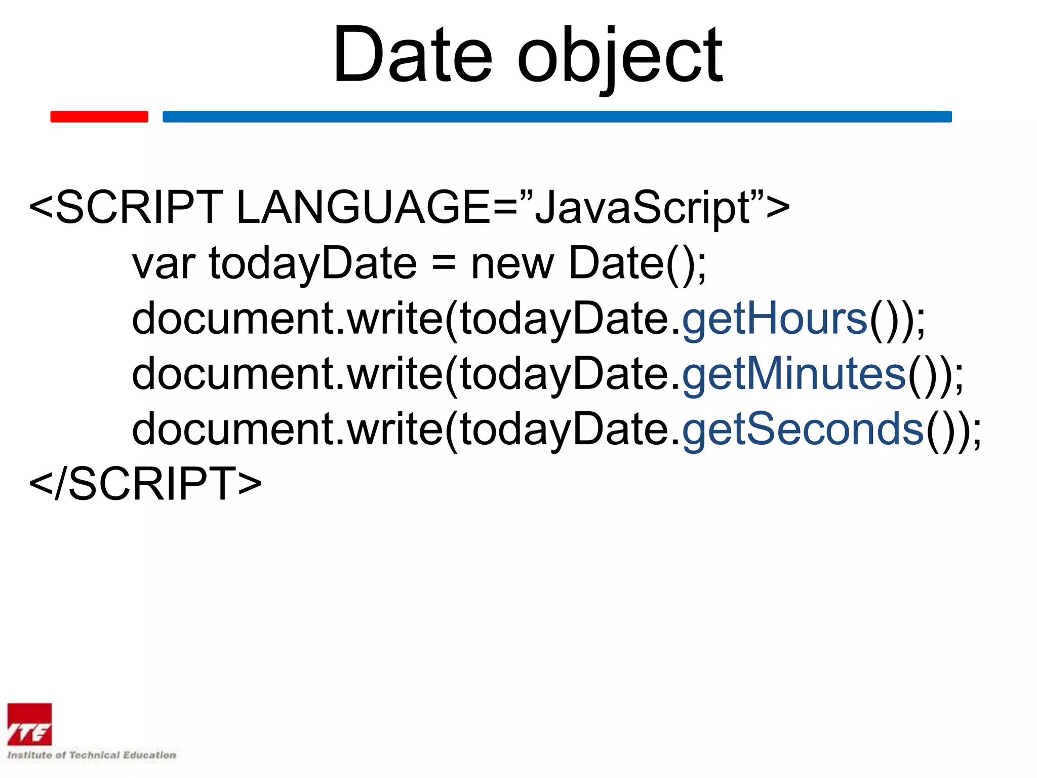 Date object
<SCRIPT LANGUAGE=”JavaScript”>
    var todayDate = new Date();
    document.write(todayDate.getHours());
    document.write(todayDate.getMinutes());
    document.write(todayDate.getSeconds());
</SCRIPT>
 