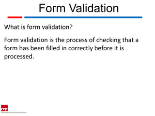 Form Validation
What is form validation?
Form validation is the process of checking that a
form has been filled in correctly before it is
processed.
 