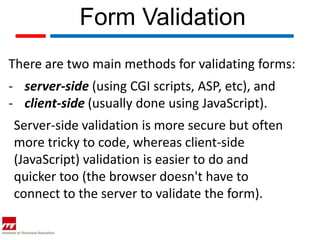 Form Validation
There are two main methods for validating forms:
- server-side (using CGI scripts, ASP, etc), and
- client-side (usually done using JavaScript).
Server-side validation is more secure but often
more tricky to code, whereas client-side
(JavaScript) validation is easier to do and
quicker too (the browser doesn't have to
connect to the server to validate the form).
 