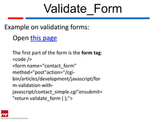 Validate_Form
Example on validating forms:
   Open this page
  The first part of the form is the form tag:
  <code />
  <form name="contact_form"
  method="post"action="/cgi-
  bin/articles/development/javascript/for
  m-validation-with-
  javascript/contact_simple.cgi"onsubmit=
  "return validate_form ( );">
 