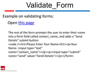Validate_Form
Example on validating forms:
   Open this page

   The rest of the form prompts the user to enter their name
   into a form field called contact_name, and adds a "Send
   Details" submit button:
   <code /><h1>Please Enter Your Name</h1><p>Your
   Name: <input type="text"
   name="contact_name"></p><p><input type="submit"
   name="send" value="Send Details"></p></form>
 