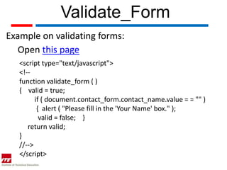 Validate_Form
Example on validating forms:
   Open this page
   <script type="text/javascript">
   <!--
   function validate_form ( )
   { valid = true;
         if ( document.contact_form.contact_name.value = = "" )
          { alert ( "Please fill in the 'Your Name' box." );
           valid = false; }
      return valid;
   }
   //-->
   </script>
 