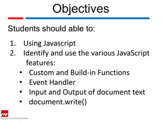 Objectives
Students should able to:
1. Using Javascript
2. Identify and use the various JavaScript
    features:
  • Custom and Build-in Functions
  • Event Handler
  • Input and Output of document text
  • document.write()
 
