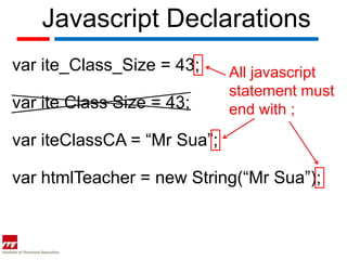 Javascript Declarations
var ite_Class_Size = 43;     All javascript
                             statement must
var ite Class Size = 43;     end with ;

var iteClassCA = “Mr Sua”;

var htmlTeacher = new String(“Mr Sua”);
 