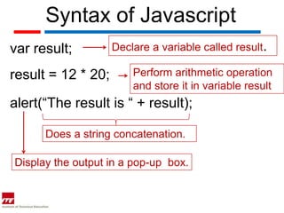 Syntax of Javascript
var result;         Declare a variable called result.

result = 12 * 20;       Perform arithmetic operation
                        and store it in variable result
alert(“The result is “ + result);

      Does a string concatenation.

Display the output in a pop-up box.
 