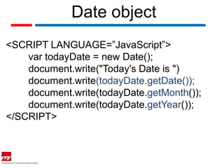 Date object
<SCRIPT LANGUAGE=”JavaScript”>
    var todayDate = new Date();
    document.write("Today's Date is ")
    document.write(todayDate.getDate());
    document.write(todayDate.getMonth());
    document.write(todayDate.getYear());
</SCRIPT>
 