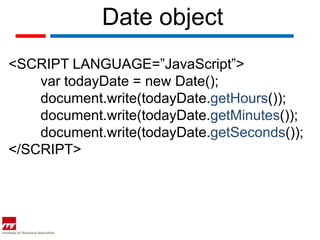 Date object
<SCRIPT LANGUAGE=”JavaScript”>
    var todayDate = new Date();
    document.write(todayDate.getHours());
    document.write(todayDate.getMinutes());
    document.write(todayDate.getSeconds());
</SCRIPT>
 