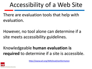 Accessibility of a Web Site
There are evaluation tools that help with
evaluation.

However, no tool alone can determine if a
site meets accessibility guidelines.

Knowledgeable human evaluation is
required to determine if a site is accessible.
              http://www.w3.org/WAI/eval/conformance
 