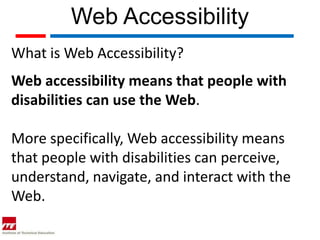 Web Accessibility
What is Web Accessibility?
Web accessibility means that people with
disabilities can use the Web.

More specifically, Web accessibility means
that people with disabilities can perceive,
understand, navigate, and interact with the
Web.
 