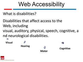 Web Accessibility
What is disabilities?
Disabilities that affect access to the
Web, including
visual, auditory, physical, speech, cognitive, a
nd neurological disabilities.
 Visual
           Hearing
                                   Cognitive
                        Motor
 