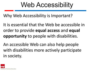 Web Accessibility
Why Web Accessibility is Important?
It is essential that the Web be accessible in
order to provide equal access and equal
opportunity to people with disabilities.
An accessible Web can also help people
with disabilities more actively participate
in society.
 