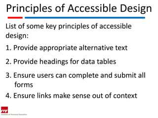 Principles of Accessible Design
List of some key principles of accessible
design:
1. Provide appropriate alternative text
2. Provide headings for data tables
3. Ensure users can complete and submit all
   forms
4. Ensure links make sense out of context
 
