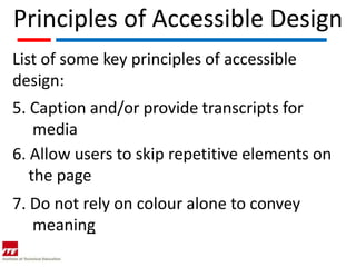 Principles of Accessible Design
List of some key principles of accessible
design:
5. Caption and/or provide transcripts for
    media
6. Allow users to skip repetitive elements on
   the page
7. Do not rely on colour alone to convey
   meaning
 