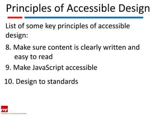 Principles of Accessible Design
List of some key principles of accessible
design:
8. Make sure content is clearly written and
   easy to read
9. Make JavaScript accessible
10. Design to standards
 