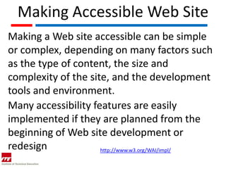Making Accessible Web Site
Making a Web site accessible can be simple
or complex, depending on many factors such
as the type of content, the size and
complexity of the site, and the development
tools and environment.
Many accessibility features are easily
implemented if they are planned from the
beginning of Web site development or
redesign             http://www.w3.org/WAI/impl/
 